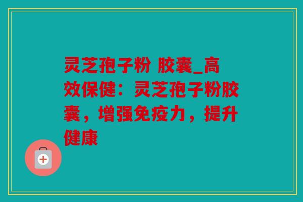 灵芝孢子粉 胶囊_高效保健：灵芝孢子粉胶囊，增强免疫力，提升健康