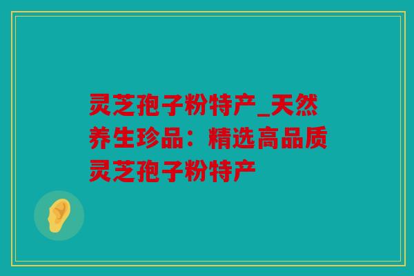 灵芝孢子粉特产_天然养生珍品：精选高品质灵芝孢子粉特产