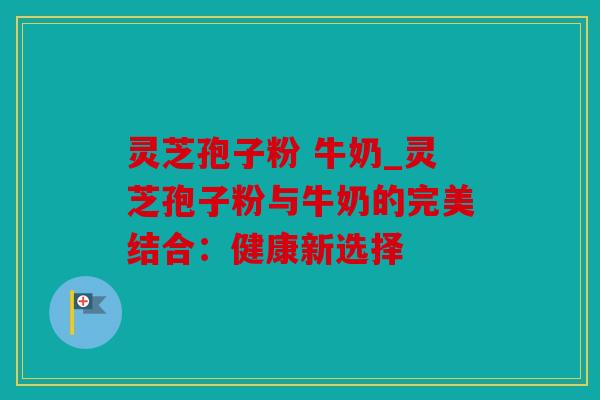 灵芝孢子粉 牛奶_灵芝孢子粉与牛奶的完美结合：健康新选择
