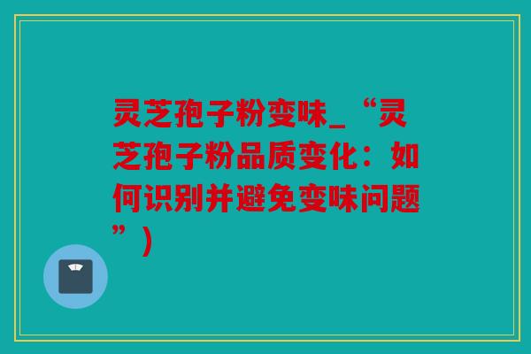 灵芝孢子粉变味_“灵芝孢子粉品质变化：如何识别并避免变味问题”)