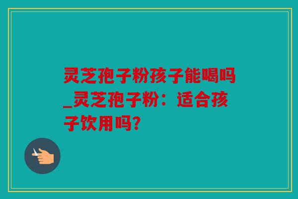 灵芝孢子粉孩子能喝吗_灵芝孢子粉：适合孩子饮用吗？