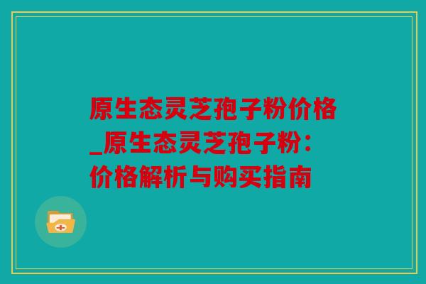 原生态灵芝孢子粉价格_原生态灵芝孢子粉：价格解析与购买指南