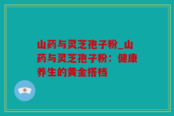 山药与灵芝孢子粉_山药与灵芝孢子粉：健康养生的黄金搭档
