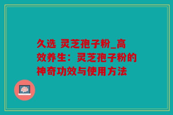 久选 灵芝孢子粉_高效养生：灵芝孢子粉的神奇功效与使用方法