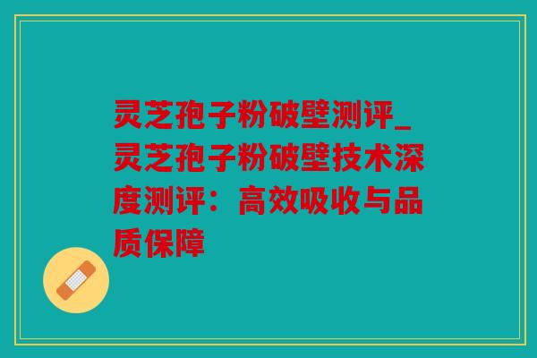 灵芝孢子粉破壁测评_灵芝孢子粉破壁技术深度测评：高效吸收与品质保障