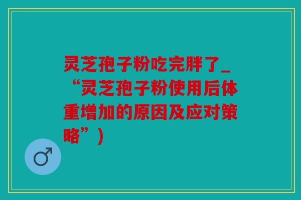 灵芝孢子粉吃完胖了_“灵芝孢子粉使用后体重增加的原因及应对策略”)