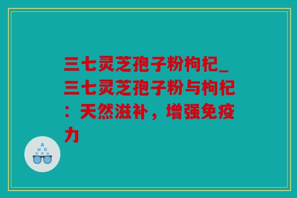 三七灵芝孢子粉枸杞_三七灵芝孢子粉与枸杞：天然滋补，增强免疫力