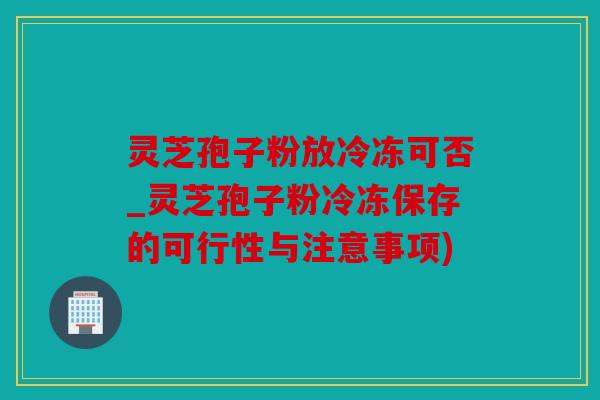 灵芝孢子粉放冷冻可否_灵芝孢子粉冷冻保存的可行性与注意事项)