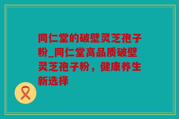 同仁堂的破壁灵芝孢子粉_同仁堂高品质破壁灵芝孢子粉，健康养生新选择