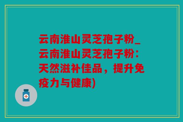 云南淮山灵芝孢子粉_云南淮山灵芝孢子粉：天然滋补佳品，提升免疫力与健康)