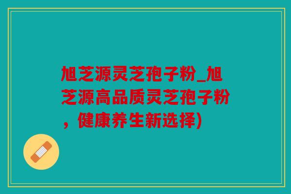 旭芝源灵芝孢子粉_旭芝源高品质灵芝孢子粉，健康养生新选择)