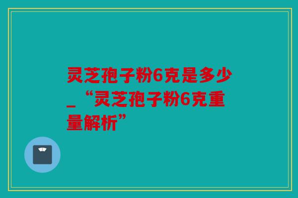 灵芝孢子粉6克是多少_“灵芝孢子粉6克重量解析”