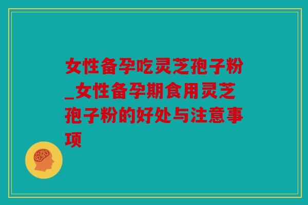 女性备孕吃灵芝孢子粉_女性备孕期食用灵芝孢子粉的好处与注意事项
