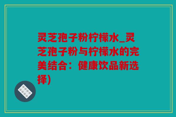 灵芝孢子粉柠檬水_灵芝孢子粉与柠檬水的完美结合：健康饮品新选择)