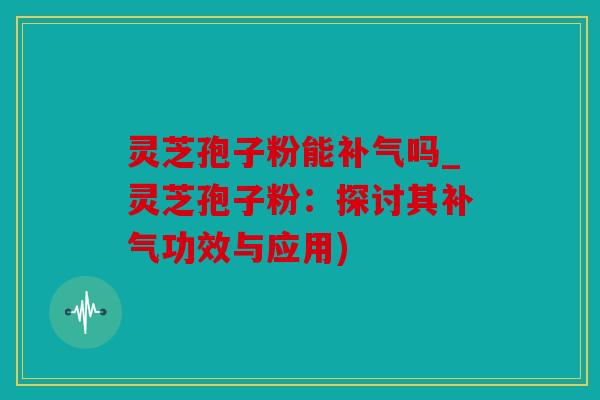 灵芝孢子粉能吗_灵芝孢子粉：探讨其功效与应用)
