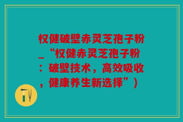 权健破壁赤灵芝孢子粉_“权健赤灵芝孢子粉：破壁技术，高效吸收，健康养生新选择”)