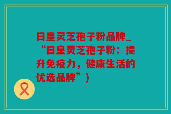 日皇灵芝孢子粉品牌_“日皇灵芝孢子粉：提升免疫力，健康生活的优选品牌”)