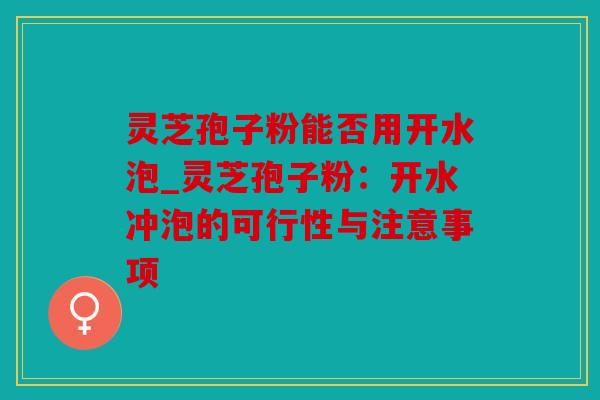 灵芝孢子粉能否用开水泡_灵芝孢子粉：开水冲泡的可行性与注意事项