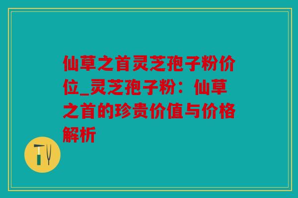 仙草之首灵芝孢子粉价位_灵芝孢子粉：仙草之首的珍贵价值与价格解析
