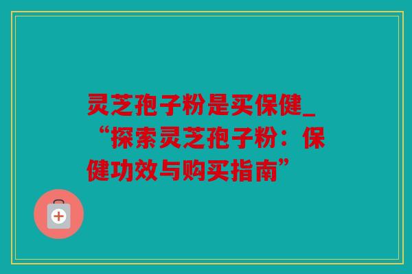 灵芝孢子粉是买保健_“探索灵芝孢子粉：保健功效与购买指南”