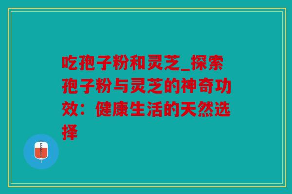 吃孢子粉和灵芝_探索孢子粉与灵芝的神奇功效：健康生活的天然选择
