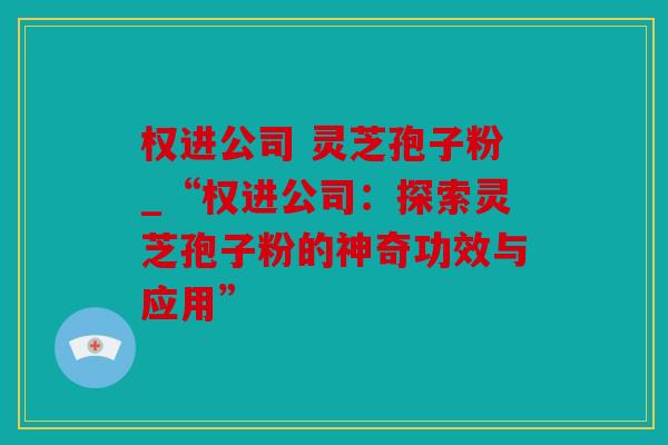 权进公司 灵芝孢子粉_“权进公司：探索灵芝孢子粉的神奇功效与应用”