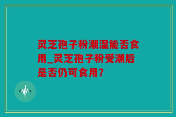 灵芝孢子粉潮湿能否食用_灵芝孢子粉受潮后是否仍可食用？