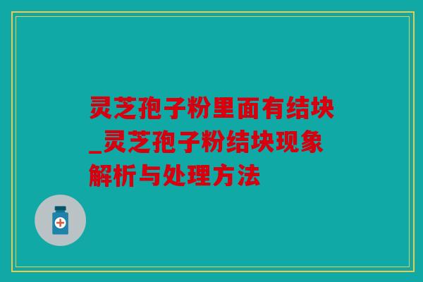 灵芝孢子粉里面有结块_灵芝孢子粉结块现象解析与处理方法