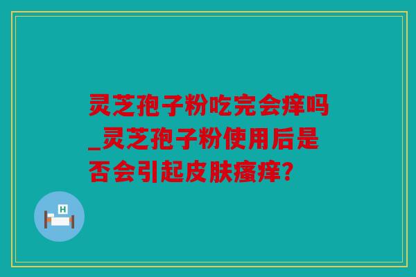 灵芝孢子粉吃完会痒吗_灵芝孢子粉使用后是否会引起皮肤瘙痒？