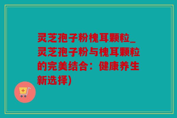 灵芝孢子粉槐耳颗粒_灵芝孢子粉与槐耳颗粒的完美结合：健康养生新选择)