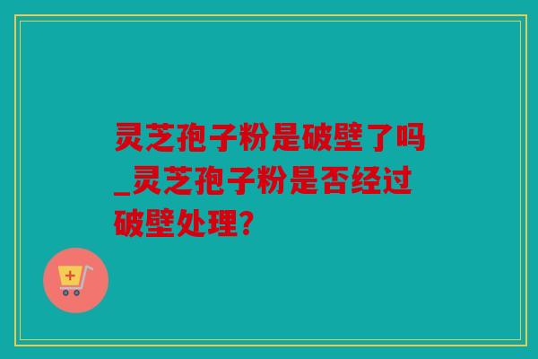 灵芝孢子粉是破壁了吗_灵芝孢子粉是否经过破壁处理？