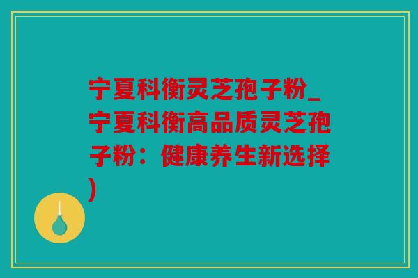 宁夏科衡灵芝孢子粉_宁夏科衡高品质灵芝孢子粉：健康养生新选择)