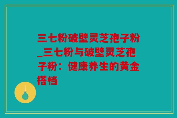 三七粉破壁灵芝孢子粉_三七粉与破壁灵芝孢子粉：健康养生的黄金搭档