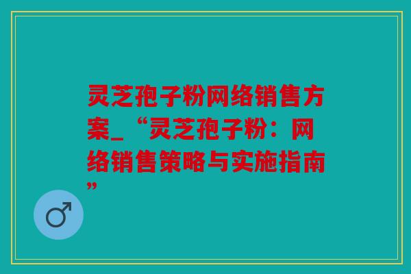 灵芝孢子粉网络销售方案_“灵芝孢子粉：网络销售策略与实施指南”