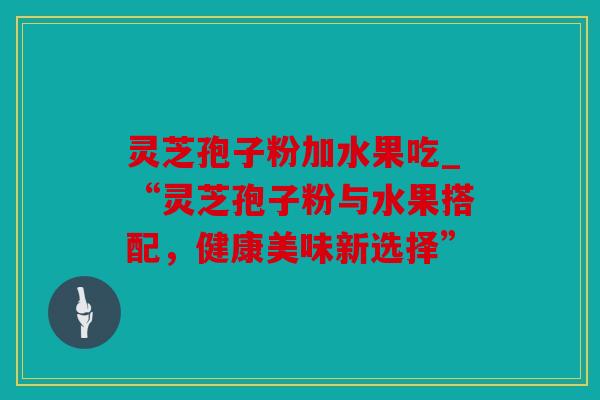 灵芝孢子粉加水果吃_“灵芝孢子粉与水果搭配，健康美味新选择”