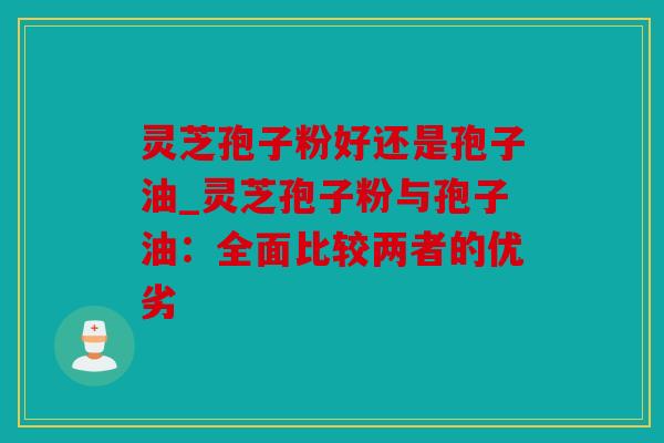 灵芝孢子粉好还是孢子油_灵芝孢子粉与孢子油：全面比较两者的优劣