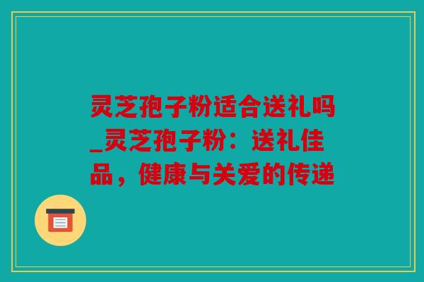 灵芝孢子粉适合送礼吗_灵芝孢子粉：送礼佳品，健康与关爱的传递