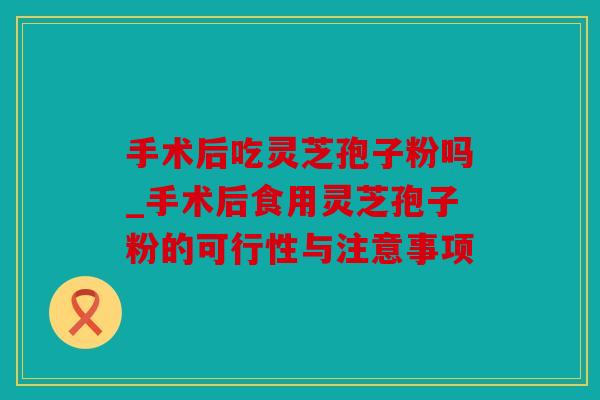 手术后吃灵芝孢子粉吗_手术后食用灵芝孢子粉的可行性与注意事项