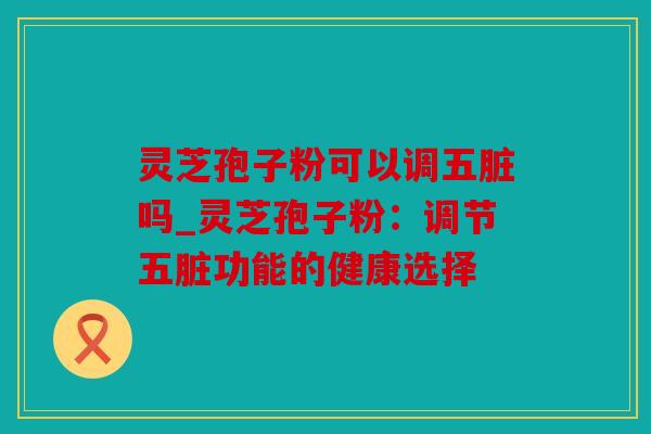 灵芝孢子粉可以调五脏吗_灵芝孢子粉：调节五脏功能的健康选择