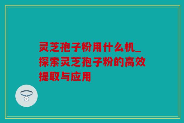 灵芝孢子粉用什么机_探索灵芝孢子粉的高效提取与应用