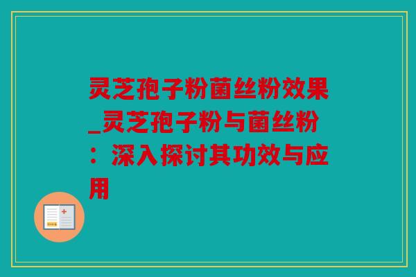 灵芝孢子粉菌丝粉效果_灵芝孢子粉与菌丝粉：深入探讨其功效与应用