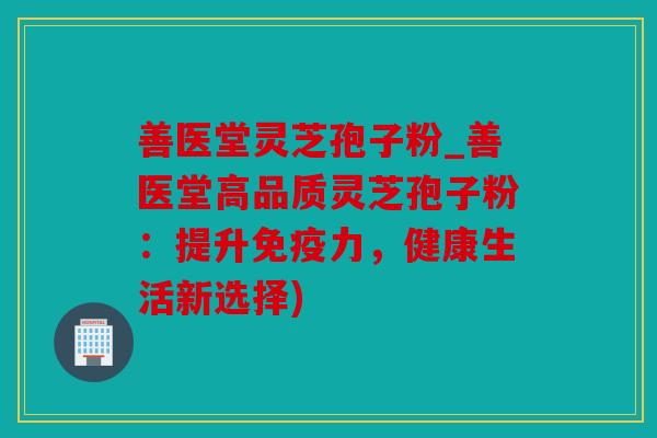 善医堂灵芝孢子粉_善医堂高品质灵芝孢子粉：提升免疫力，健康生活新选择)