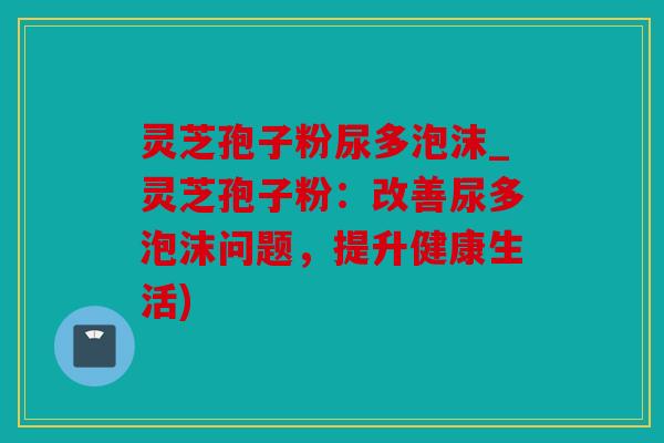 灵芝孢子粉尿多泡沫_灵芝孢子粉：改善尿多泡沫问题，提升健康生活)