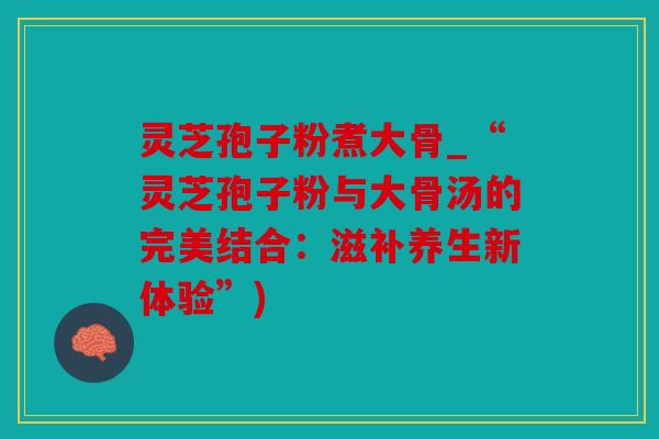 灵芝孢子粉煮大骨_“灵芝孢子粉与大骨汤的完美结合：滋补养生新体验”)