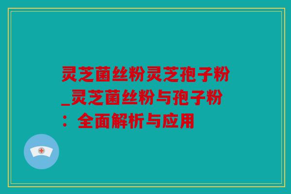 灵芝菌丝粉灵芝孢子粉_灵芝菌丝粉与孢子粉：全面解析与应用