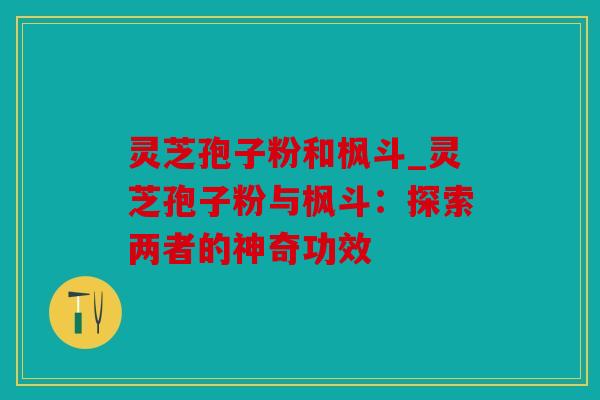 灵芝孢子粉和枫斗_灵芝孢子粉与枫斗：探索两者的神奇功效