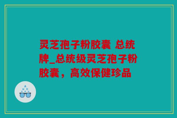 灵芝孢子粉胶囊 总统牌_总统级灵芝孢子粉胶囊，高效保健珍品