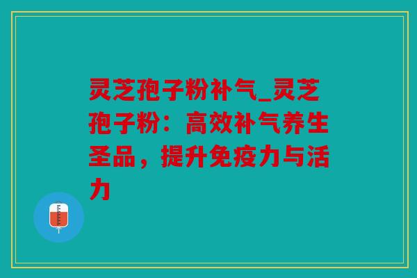 灵芝孢子粉补气_灵芝孢子粉：高效补气养生圣品，提升免疫力与活力