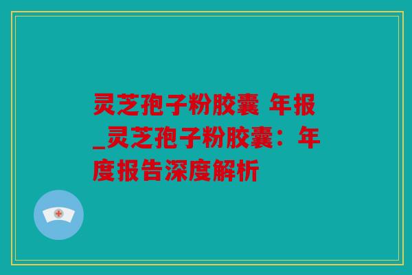 灵芝孢子粉胶囊 年报_灵芝孢子粉胶囊：年度报告深度解析