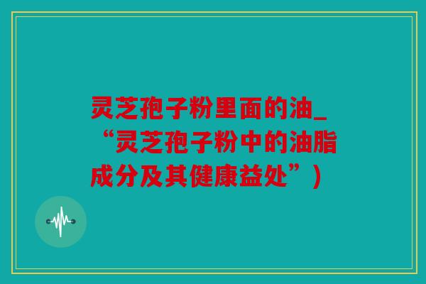 灵芝孢子粉里面的油_“灵芝孢子粉中的油脂成分及其健康益处”)